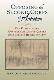 Title: Opposing the Second Corps at Antietam: The Fight for the Confederate Left and Center on America's Bloodiest Day, Author: Marion V. Armstrong
