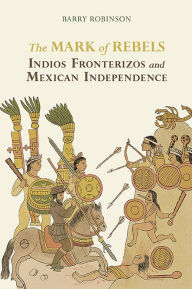 Title: The Mark of Rebels: Indios Fronterizos and Mexican Independence, Author: Barry M. Robinson