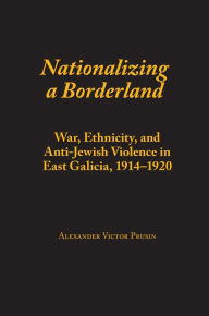 Title: Nationalizing a Borderland: War, Ethnicity, and Anti-Jewish Violence in East Galicia, 1914-1920, Author: Alexander Victor Prusin