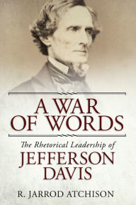 Title: A War of Words: The Rhetorical Leadership of Jefferson Davis, Author: R. Jarrod Atchison