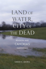 Title: Land of Water, City of the Dead: Religion and Cahokia's Emergence, Author: Sarah E. Baires