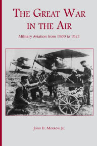 Title: The Great War in the Air: Military Aviation from 1909 to 1921, Author: John H. Morrow Jr.