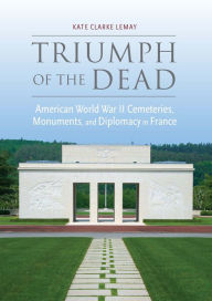 Title: Triumph of the Dead: American World War II Cemeteries, Monuments, and Diplomacy in France, Author: Kate Clarke Lemay