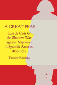 Title: A Great Fear: Luís de Onís and the Shadow War against Napoleon in Spanish America, 1808-1812, Author: Timothy Hawkins