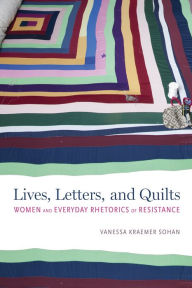 Title: Lives, Letters, and Quilts: Women and Everyday Rhetorics of Resistance, Author: Vanessa Kraemer Sohan