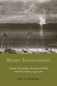 Title: Atomic Environments: Nuclear Technologies, the Natural World, and Policymaking, 1945-1960, Author: Neil Shafer Oatsvall