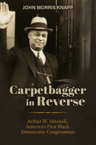 Title: A Carpetbagger in Reverse: Arthur W. Mitchell, America's First Black Democratic Congressman, Author: John Morris Knapp