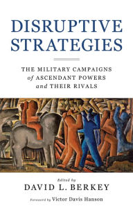 Title: Disruptive Strategies: The Military Campaigns of Ascendant Powers and Their Rivals, Author: David L. Berkey