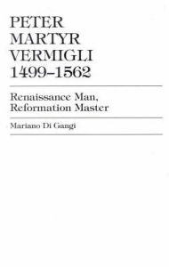 Title: Peter Martyr Vermigli 1499-1562: Renaissance Man, Reformation Master, Author: Mariano Di Gangi