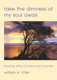 Title: Take the Dimness of My Soul Away: Healing After a Loved One's Suicide, Author: William A. Ritter