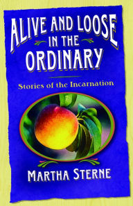 Title: Alive and Loose in the Ordinary: Stories of the Incarnation, Author: Martha Sterne