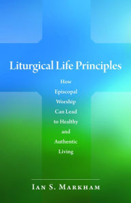 Title: Liturgical Life Principles: How Episcopal Worship Can Lead to Healthy and Authentic Living, Author: Ian S. Markham PhD