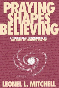 Title: Praying Shapes Believing: A Theological Commentary on the Book of Common Prayer, Author: Leonel L. Mitchell