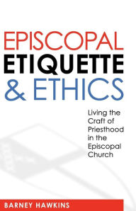 Title: Episcopal Etiquette And Ethics: Living The Craft Of Priesthood In The Episcopal Church, Author: James Barney Hawkins IV