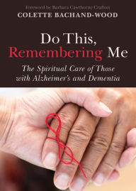 Title: Do This, Remembering Me: The Spiritual Care of Those with Alzheimer's and Dementia, Author: Colette Bachand-Wood