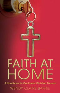 Title: Faith at Home: A Handbook for Cautiously Christian Parents, Author: Wendy Claire Barrie