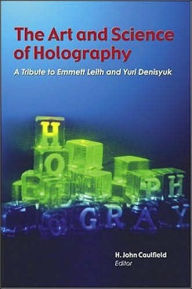 Title: The Art and Science of Holography: A Tribute to Emmett Leith and Yuri Denisyuk, Author: H. John Caulfield