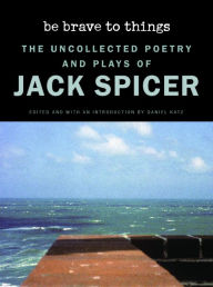 Title: Be Brave to Things: The Uncollected Poetry and Plays of Jack Spicer, Author: Jack Spicer