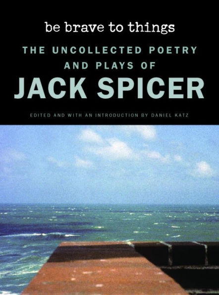 Be Brave to Things: The Uncollected Poetry and Plays of Jack Spicer