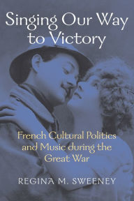 Title: Singing Our Way to Victory: French Cultural Politics and Music during the Great War, Author: Regina M. Sweeney
