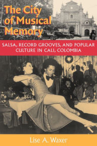 Title: The City of Musical Memory: Salsa, Record Grooves and Popular Culture in Cali, Colombia, Author: Lise A. Waxer