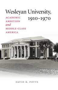 Title: Wesleyan University, 1910-1970: Academic Ambition and Middle-Class America, Author: David B. Potts