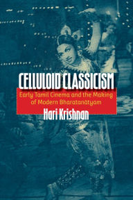 Title: Celluloid Classicism: Early Tamil Cinema and the Making of Modern Bharatanatyam, Author: Hari Krishnan