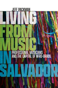 Title: Living from Music in Salvador: Professional Musicians and the Capital of Afro-Brazil, Author: Jeff Packman