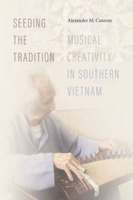 Title: Seeding the Tradition: Musical Creativity in Southern Vietnam, Author: Alexander M. Cannon