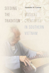 Title: Seeding the Tradition: Musical Creativity in Southern Vietnam, Author: Alexander M. Cannon