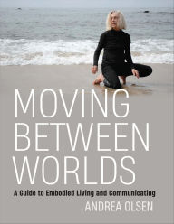 Title: Moving Between Worlds: A Guide to Embodied Living and Communicating, Author: Andrea Olsen