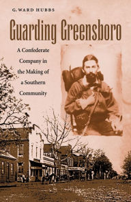 Title: Guarding Greensboro: A Confederate Company in the Making of a Southern Community, Author: G. Ward Hubbs