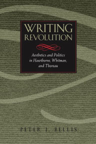 Title: Writing Revolution: Aesthetics and Politics in Hawthorne, Whitman, and Thoreau, Author: Peter J. Bellis