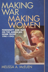 Title: Making War, Making Women: Femininity and Duty on the American Home Front, 1941-1945, Author: Melissa A. McEuen