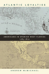 Title: Atlantic Loyalties: Americans in Spanish West Florida, 1785-1810, Author: Andrew McMichael