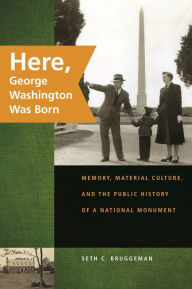 Title: Here, George Washington Was Born: Memory, Material Culture, and the Public History of a National Monument, Author: Seth C. Bruggeman