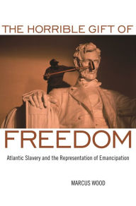 Title: The Horrible Gift of Freedom: Atlantic Slavery and the Representation of Emancipation, Author: Marcus Wood