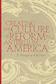 Title: Creating the Culture of Reform in Antebellum America, Author: T. Gregory Garvey