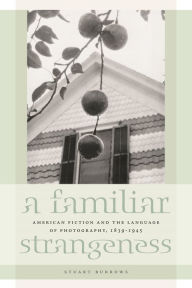 Title: A Familiar Strangeness: American Fiction and the Language of Photography, 1839-1945, Author: Stuart Burrows