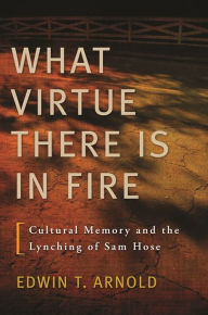 Title: What Virtue There Is in Fire: Cultural Memory and the Lynching of Sam Hose, Author: Edwin T. Arnold