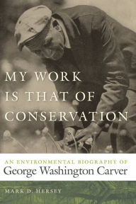 Title: My Work Is That of Conservation: An Environmental Biography of George Washington Carver, Author: Mark D. Hersey