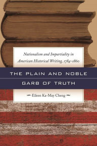 Title: The Plain and Noble Garb of Truth: Nationalism and Impartiality in American Historical Writing, 1784-1860, Author: Eileen Ka-May Cheng