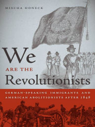 Title: We Are the Revolutionists: German-Speaking Immigrants and American Abolitionists after 1848, Author: Mischa Honeck