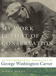 Title: My Work Is That of Conservation: An Environmental Biography of George Washington Carver, Author: Mark D. Hersey
