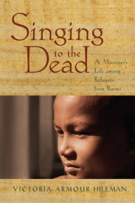 Title: Singing to the Dead: A Missioner's Life among Refugees from Burma, Author: Victoria Armour-Hileman