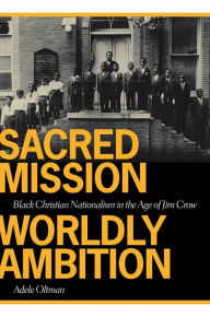 Title: Sacred Mission, Worldly Ambition: Black Christian Nationalism in the Age of Jim Crow, Author: Adele Oltman