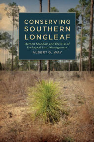 Title: Conserving Southern Longleaf: Herbert Stoddard and the Rise of Ecological Land Management, Author: Albert G. Way