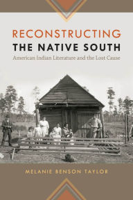 Title: Reconstructing the Native South: American Indian Literature and the Lost Cause, Author: Melanie Benson Taylor