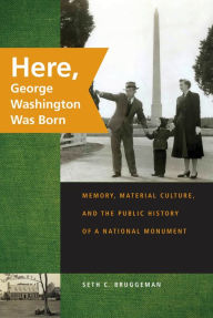 Title: Here, George Washington Was Born: Memory, Material Culture, and the Public History of a National Monument, Author: Seth C. Bruggeman