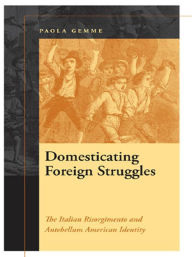 Title: Domesticating Foreign Struggles: The Italian Risorgimento and Antebellum American Identity, Author: Paola Gemme